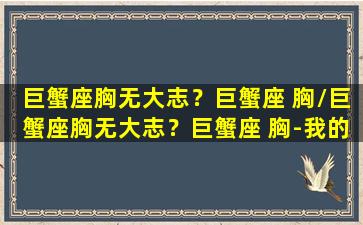 巨蟹座胸无大志？巨蟹座 胸/巨蟹座胸无大志？巨蟹座 胸-我的网站